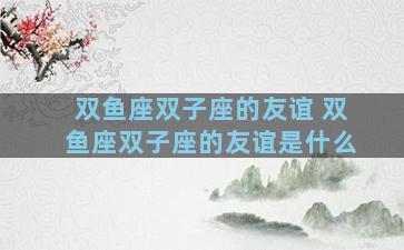 双鱼座双子座的友谊 双鱼座双子座的友谊是什么